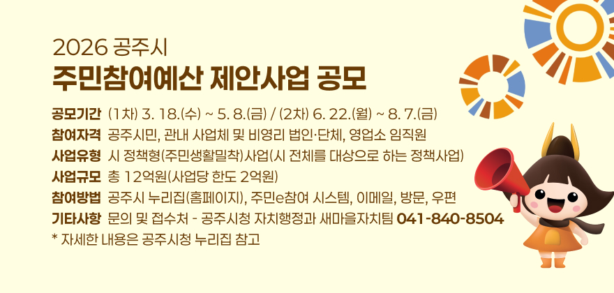 - 공모기간 : (1차) 3. 18.(수) ~ 5. 8.(금) / (2차) 6. 22.(월) ~ 8. 7.(금)

- 참여자격 : 공주시민, 관내 사업체 및 비영리 법인·단체, 영업소 임직원

- 사업유형 : 시 정책형(주민생활밀착)사업(시 전체를 대상으로 하는 정책사업)

- 사업규모 : 총 12억원(사업당 한도 2억원)

- 참여방법 : 공주시 누리집(홈페이지), 주민e참여 시스템, 이메일, 방문, 우편

- 기타사항 : 문의 및 접수처 - 공주시청 자치행정과 새마을자치팀 041-840-8504

* 자세한 내용은 공주시청 누리집 참고