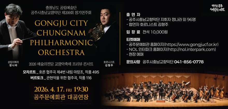 충청남도 공립예술단
공주시충남교향악단 제209회 정기연주회

GONGJU CITY CHUNGNAM PHILHARMONIC ORCHESTRA

2026 예술의전당 교향악축제 프리뷰 콘서트

모차르트_호른 협주곡 제4번 내림 마장조, 작품 495
버르토크_관현악을 위한 협주곡, 작품 116

2026. 4. 17. FRI 19:30
공주문예회관 대공연장

출연자
- 공주시충남교향악단 지휘자 정나라 외 96명
- 협연자 호르니스트 김형주

입장료 전석 10,000원

티켓예매
- 공주문예회관 홈페이지 (https://www.gongjucf.or.kr)
- NOL 인터파크 홈페이지 (http://nol.interpark.com)
- 현장 예매

문의사항
공주시충남교향악단 041-856-0778